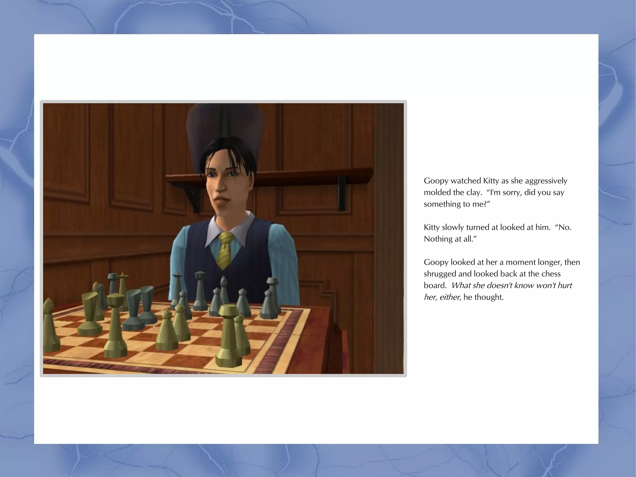 Goopy watched Kitty as she aggressively
molded the clay. “I'm sorry, did you say
something to me?”

Kitty slowly turned at looked at him. “No.
Nothing at all.”

Goopy looked at her a moment longer, then
shrugged and looked back at the chess
board. What she doesn't know won't hurt
her, either, he thought.
 