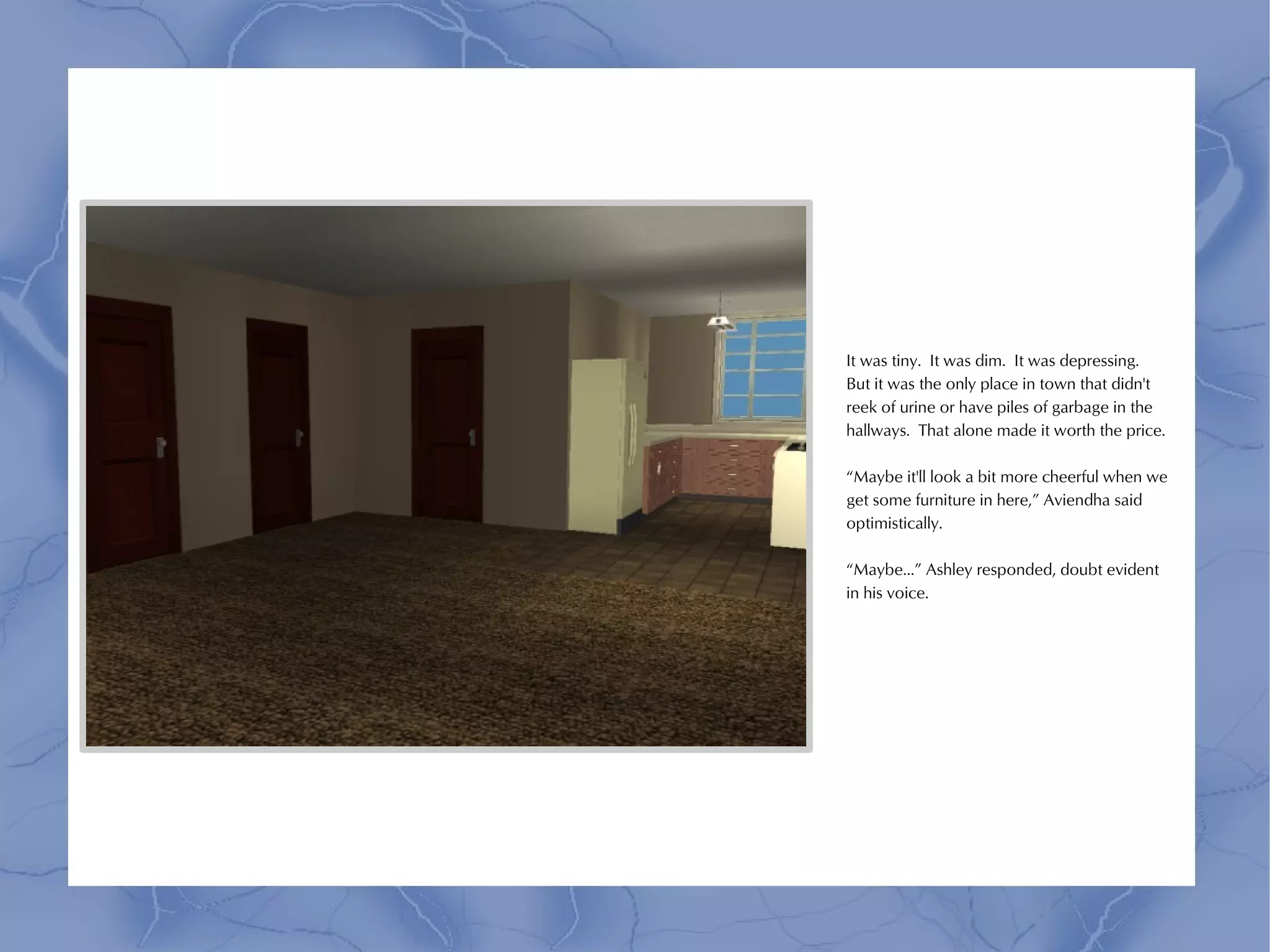 It was tiny. It was dim. It was depressing.
But it was the only place in town that didn't
reek of urine or have piles of garbage in the
hallways. That alone made it worth the price.

“Maybe it'll look a bit more cheerful when we
get some furniture in here,” Aviendha said
optimistically.

“Maybe...” Ashley responded, doubt evident
in his voice.
 