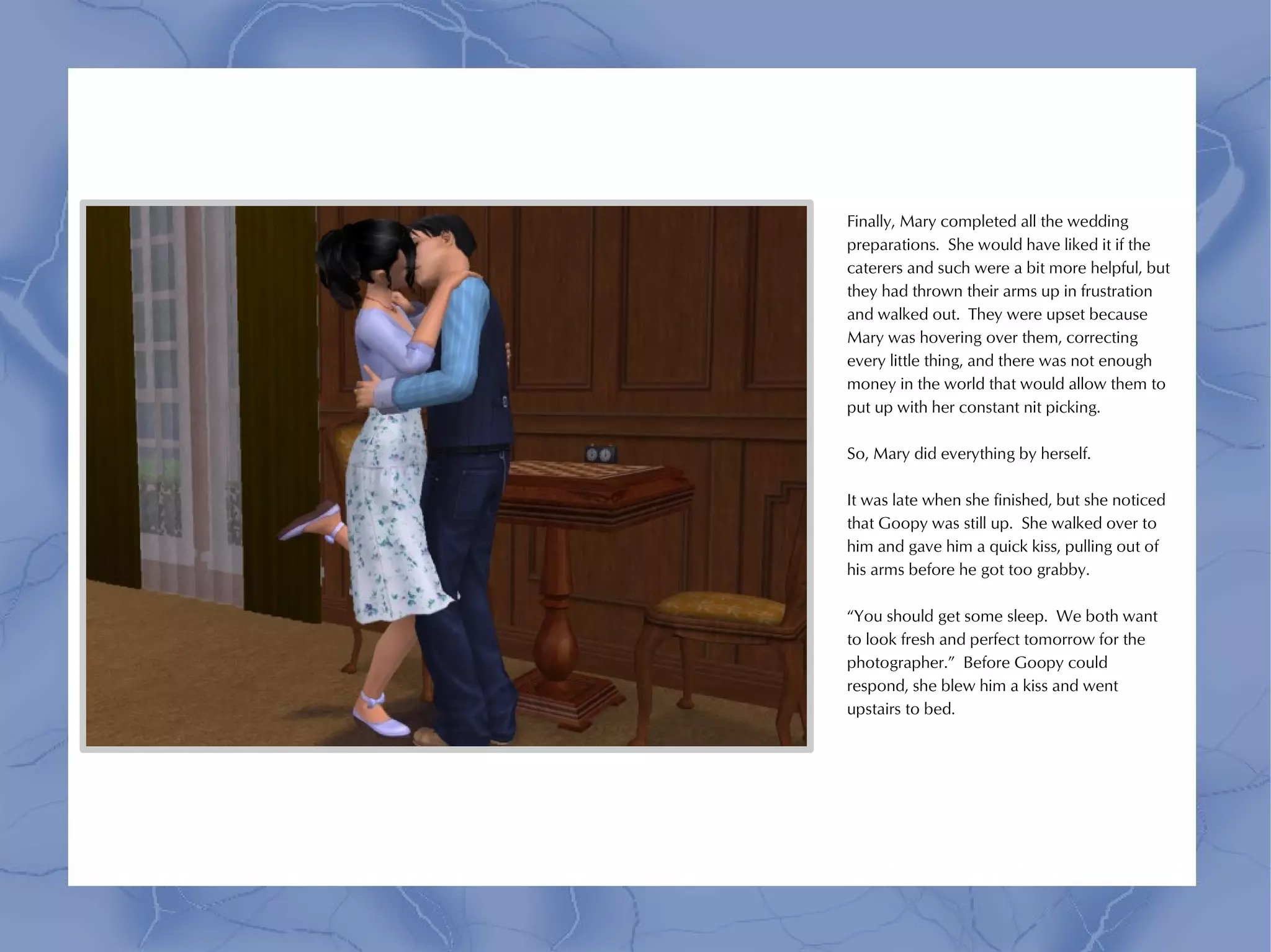 Finally, Mary completed all the wedding
preparations. She would have liked it if the
caterers and such were a bit more helpful, but
they had thrown their arms up in frustration
and walked out. They were upset because
Mary was hovering over them, correcting
every little thing, and there was not enough
money in the world that would allow them to
put up with her constant nit picking.

So, Mary did everything by herself.

It was late when she finished, but she noticed
that Goopy was still up. She walked over to
him and gave him a quick kiss, pulling out of
his arms before he got too grabby.

“You should get some sleep. We both want
to look fresh and perfect tomorrow for the
photographer.” Before Goopy could
respond, she blew him a kiss and went
upstairs to bed.
 