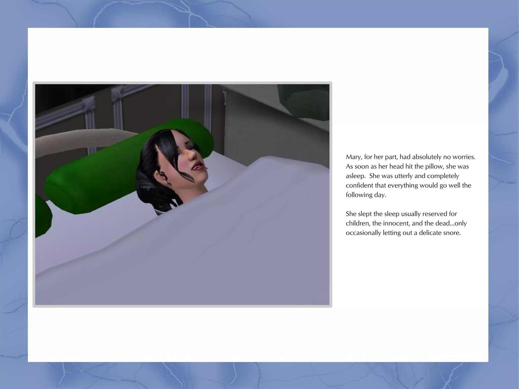 Mary, for her part, had absolutely no worries.
As soon as her head hit the pillow, she was
asleep. She was utterly and completely
confident that everything would go well the
following day.

She slept the sleep usually reserved for
children, the innocent, and the dead...only
occasionally letting out a delicate snore.
 