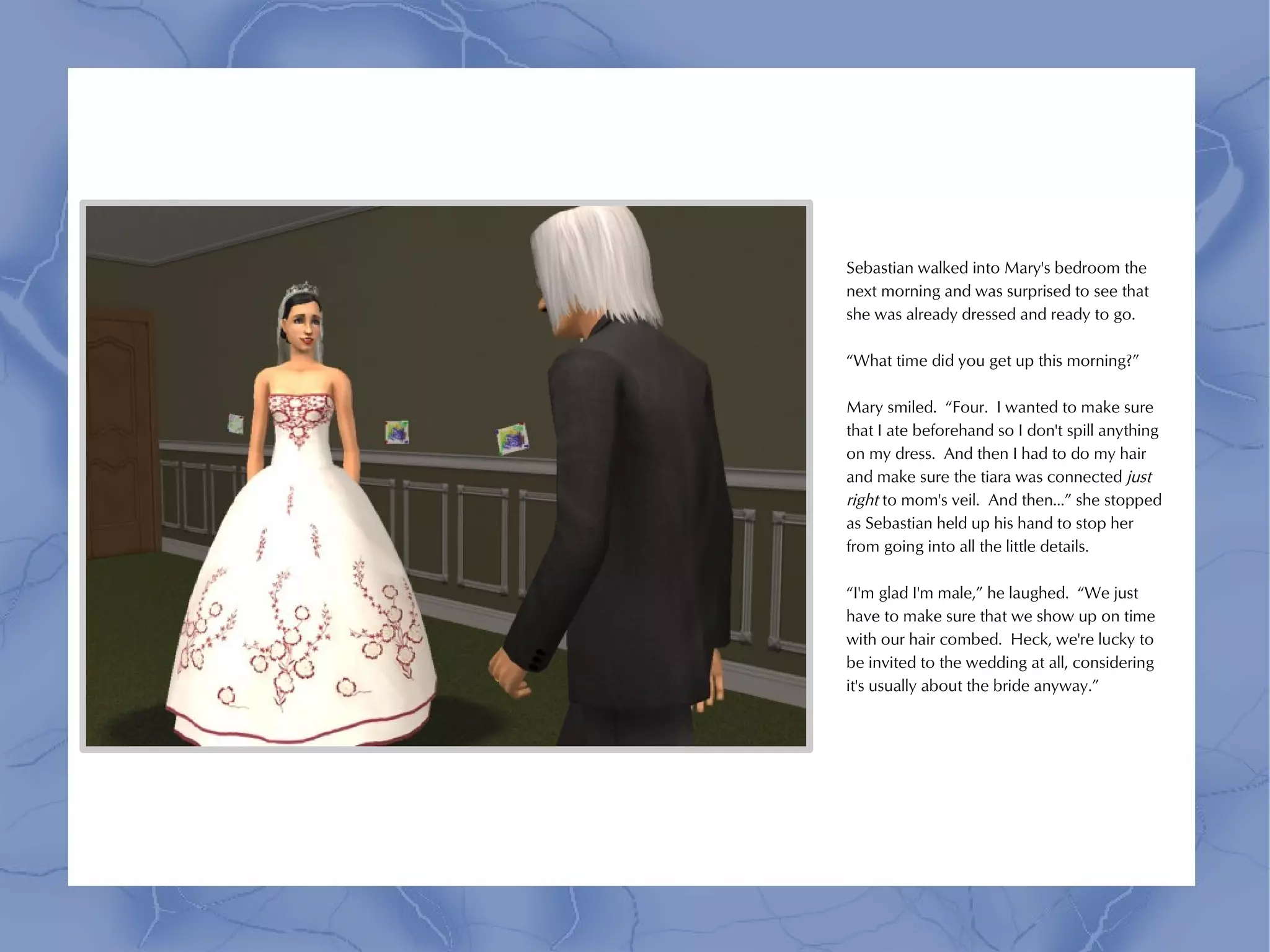 Sebastian walked into Mary's bedroom the
next morning and was surprised to see that
she was already dressed and ready to go.

“What time did you get up this morning?”

Mary smiled. “Four. I wanted to make sure
that I ate beforehand so I don't spill anything
on my dress. And then I had to do my hair
and make sure the tiara was connected just
right to mom's veil. And then...” she stopped
as Sebastian held up his hand to stop her
from going into all the little details.

“I'm glad I'm male,” he laughed. “We just
have to make sure that we show up on time
with our hair combed. Heck, we're lucky to
be invited to the wedding at all, considering
it's usually about the bride anyway.”
 