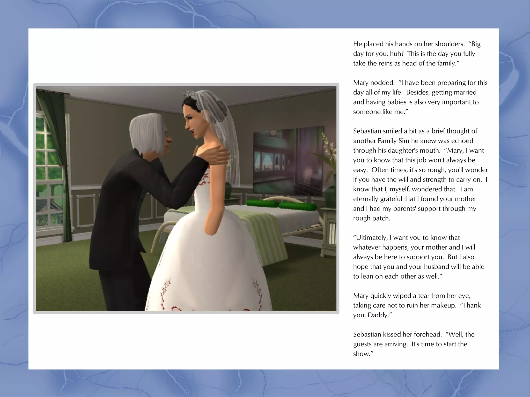 He placed his hands on her shoulders. “Big
day for you, huh? This is the day you fully
take the reins as head of the family.”

Mary nodded. “I have been preparing for this
day all of my life. Besides, getting married
and having babies is also very important to
someone like me.”

Sebastian smiled a bit as a brief thought of
another Family Sim he knew was echoed
through his daughter's mouth. “Mary, I want
you to know that this job won't always be
easy. Often times, it's so rough, you'll wonder
if you have the will and strength to carry on. I
know that I, myself, wondered that. I am
eternally grateful that I found your mother
and I had my parents' support through my
rough patch.

“Ultimately, I want you to know that
whatever happens, your mother and I will
always be here to support you. But I also
hope that you and your husband will be able
to lean on each other as well.”

Mary quickly wiped a tear from her eye,
taking care not to ruin her makeup. “Thank
you, Daddy.”

Sebastian kissed her forehead. “Well, the
guests are arriving. It's time to start the
show.”
 