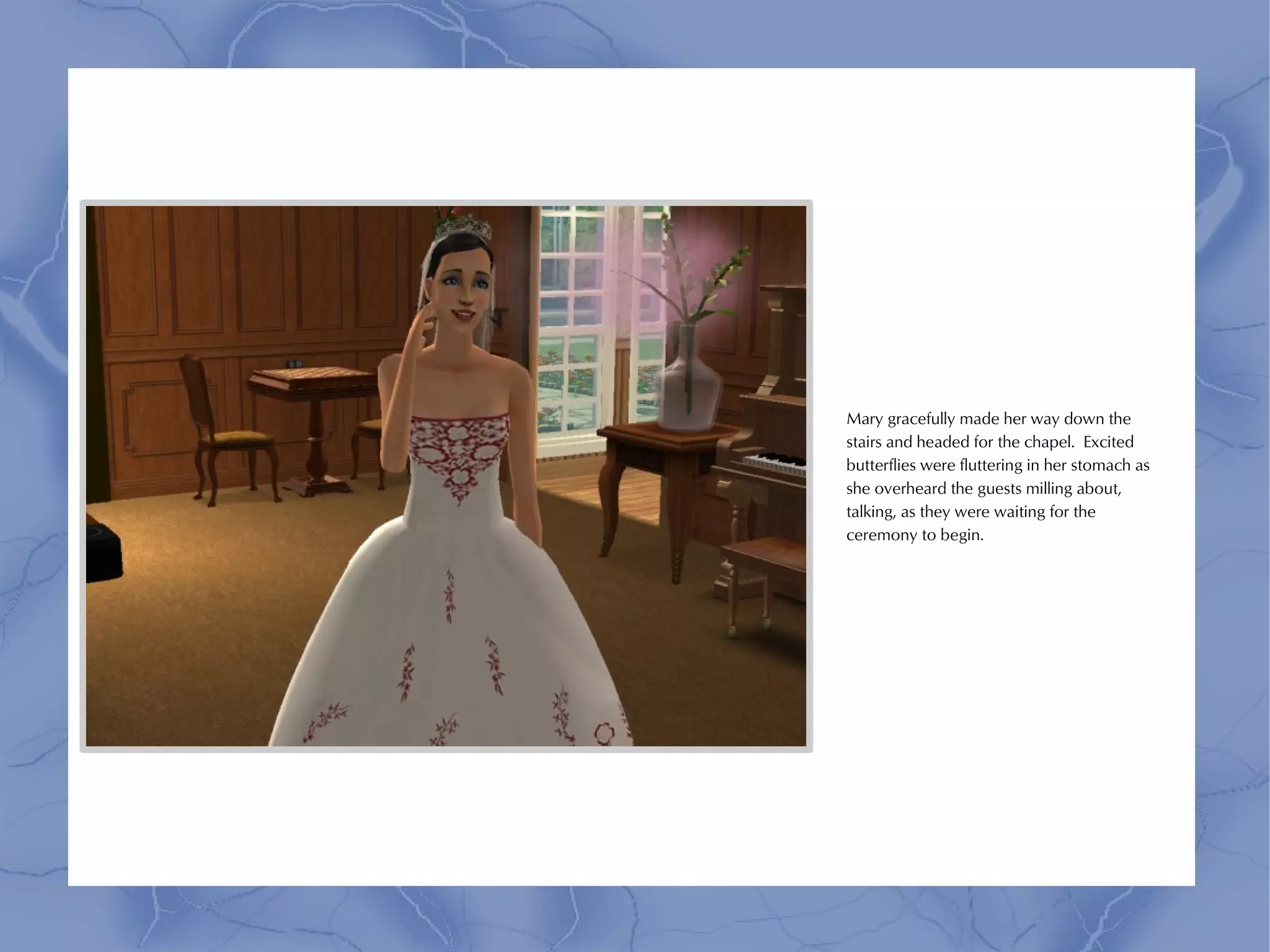 Mary gracefully made her way down the
stairs and headed for the chapel. Excited
butterflies were fluttering in her stomach as
she overheard the guests milling about,
talking, as they were waiting for the
ceremony to begin.
 