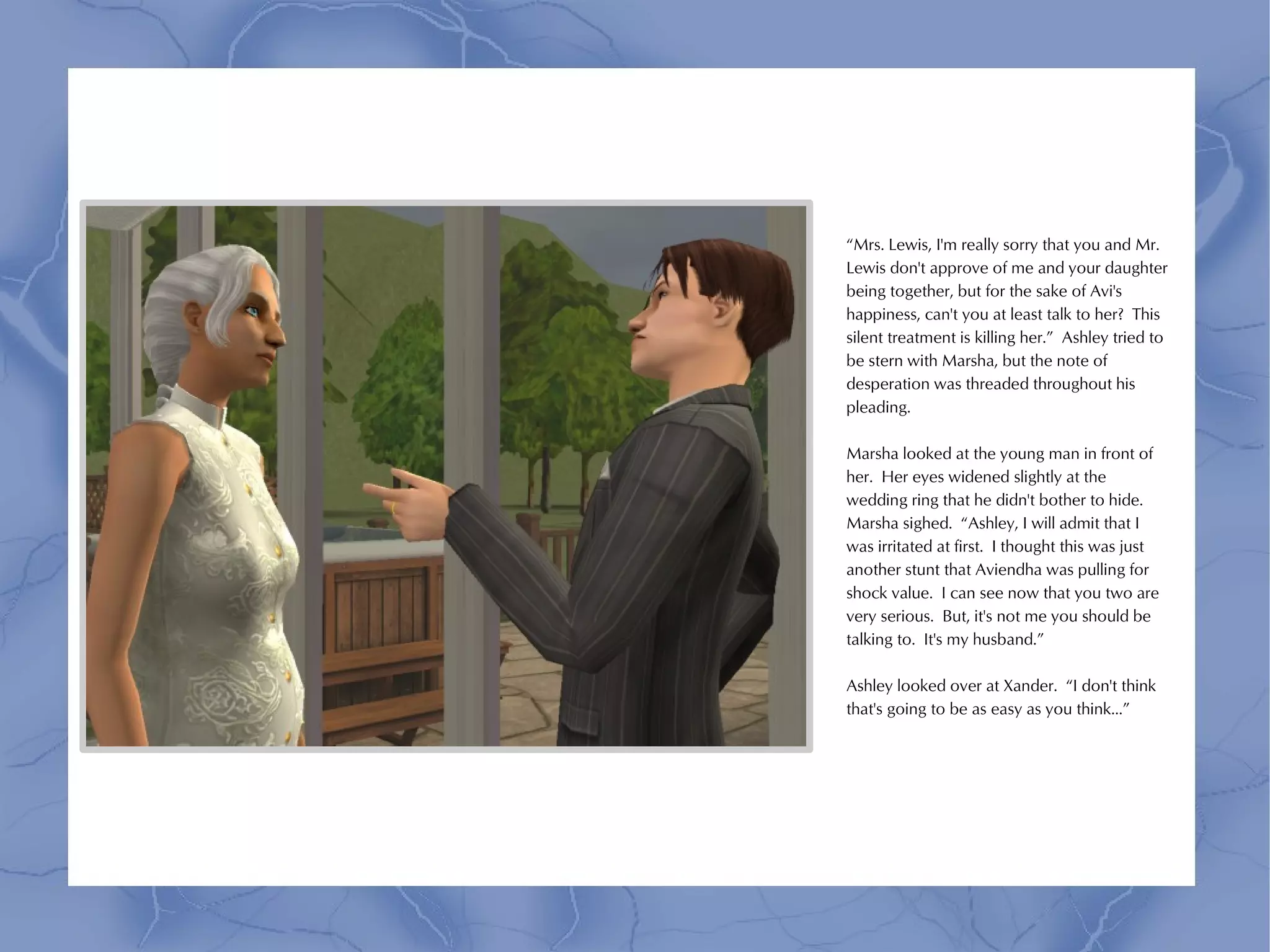 “Mrs. Lewis, I'm really sorry that you and Mr.
Lewis don't approve of me and your daughter
being together, but for the sake of Avi's
happiness, can't you at least talk to her? This
silent treatment is killing her.” Ashley tried to
be stern with Marsha, but the note of
desperation was threaded throughout his
pleading.

Marsha looked at the young man in front of
her. Her eyes widened slightly at the
wedding ring that he didn't bother to hide.
Marsha sighed. “Ashley, I will admit that I
was irritated at first. I thought this was just
another stunt that Aviendha was pulling for
shock value. I can see now that you two are
very serious. But, it's not me you should be
talking to. It's my husband.”

Ashley looked over at Xander. “I don't think
that's going to be as easy as you think...”
 