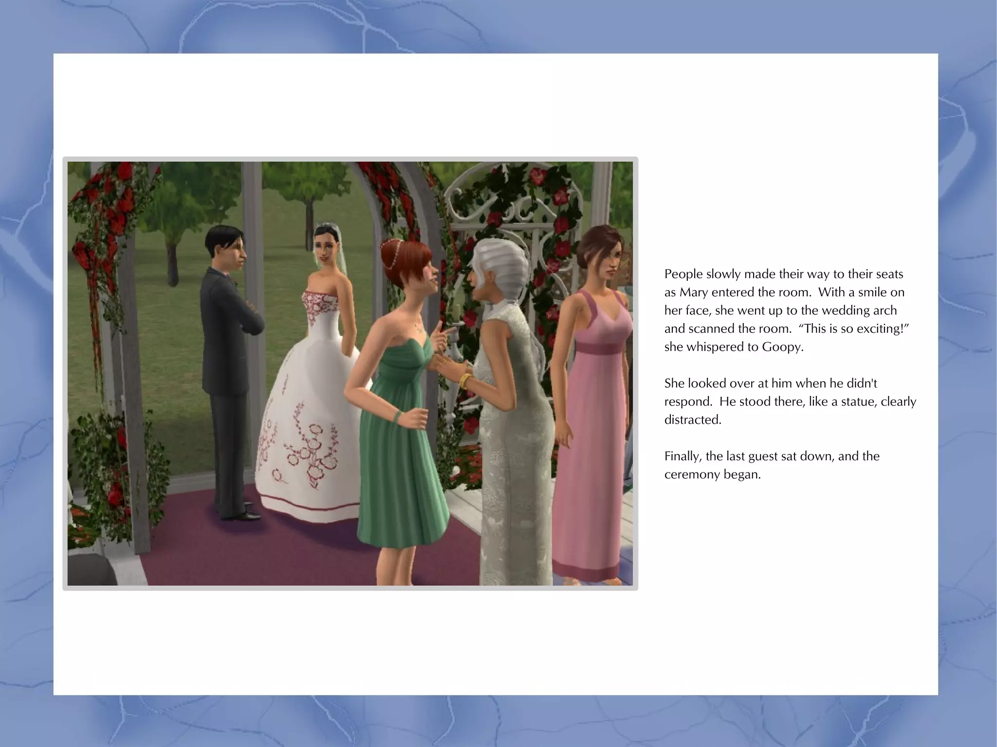 People slowly made their way to their seats
as Mary entered the room. With a smile on
her face, she went up to the wedding arch
and scanned the room. “This is so exciting!”
she whispered to Goopy.

She looked over at him when he didn't
respond. He stood there, like a statue, clearly
distracted.

Finally, the last guest sat down, and the
ceremony began.
 