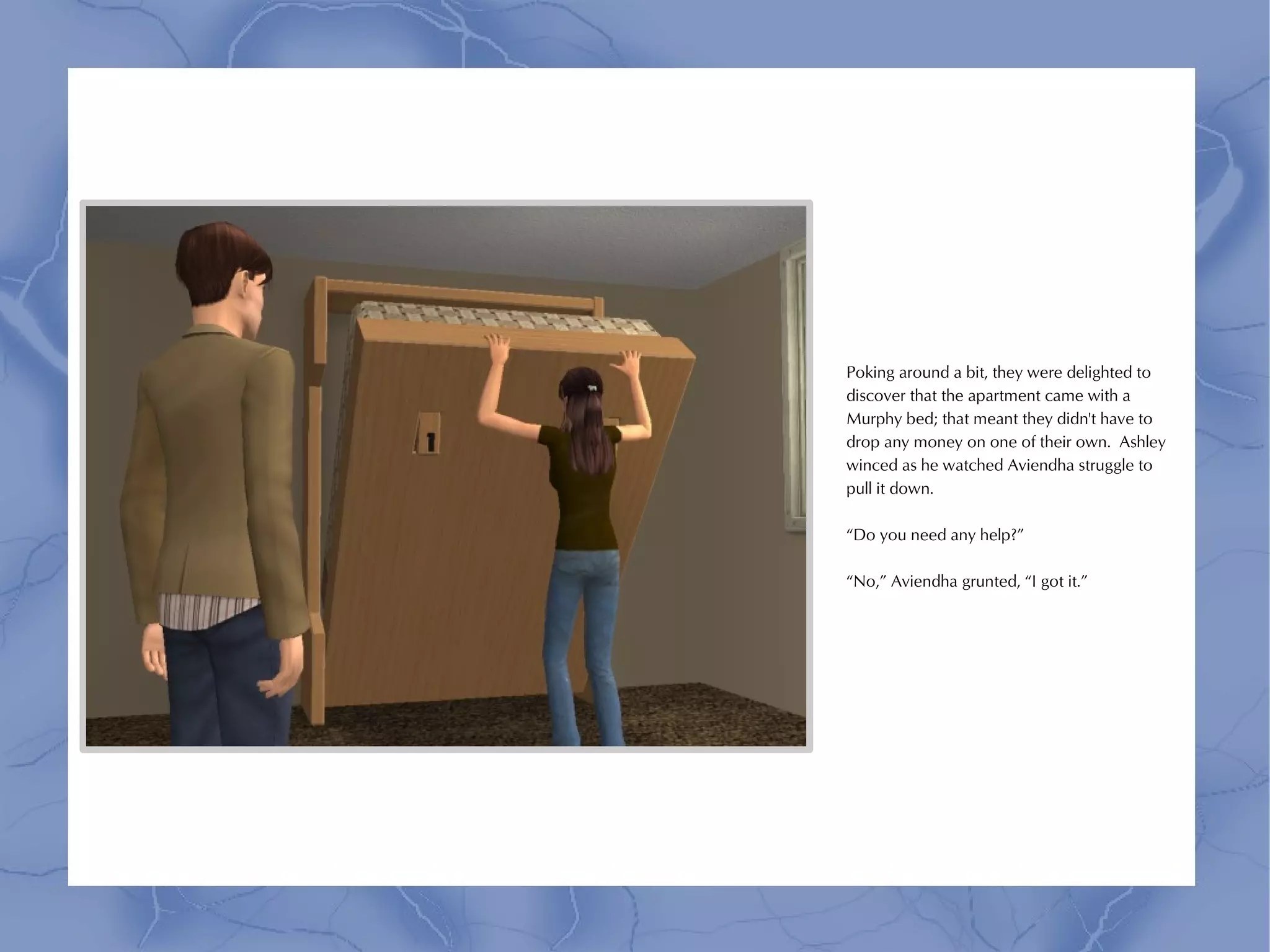 Poking around a bit, they were delighted to
discover that the apartment came with a
Murphy bed; that meant they didn't have to
drop any money on one of their own. Ashley
winced as he watched Aviendha struggle to
pull it down.

“Do you need any help?”

“No,” Aviendha grunted, “I got it.”
 