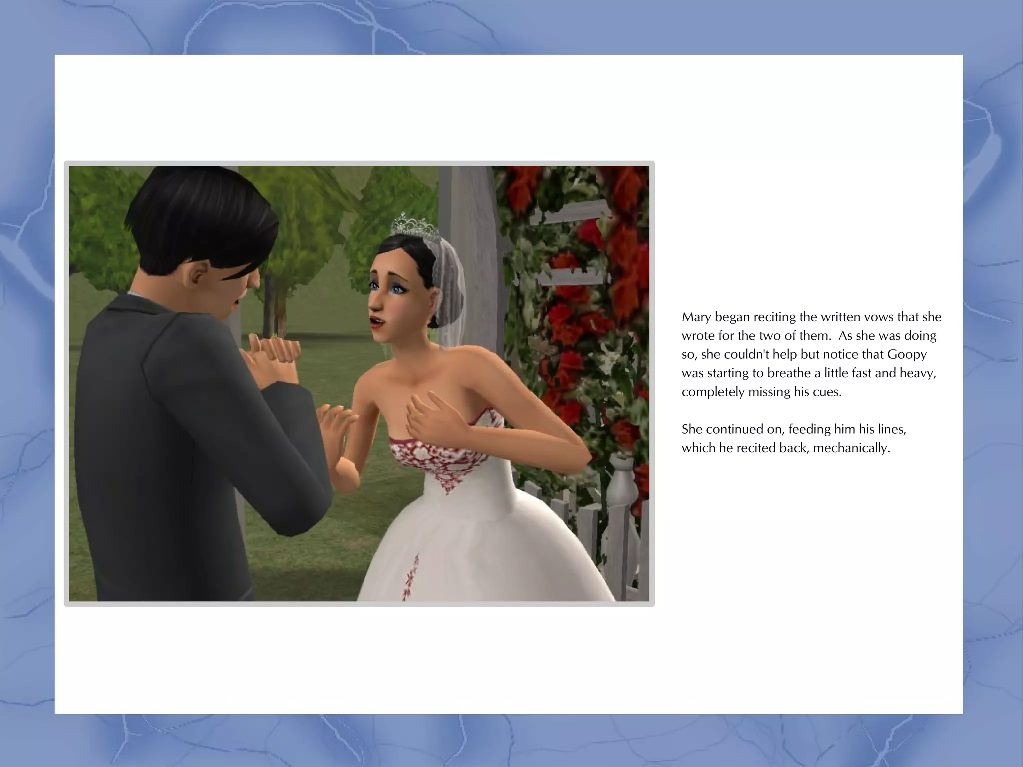 Mary began reciting the written vows that she
wrote for the two of them. As she was doing
so, she couldn't help but notice that Goopy
was starting to breathe a little fast and heavy,
completely missing his cues.

She continued on, feeding him his lines,
which he recited back, mechanically.
 