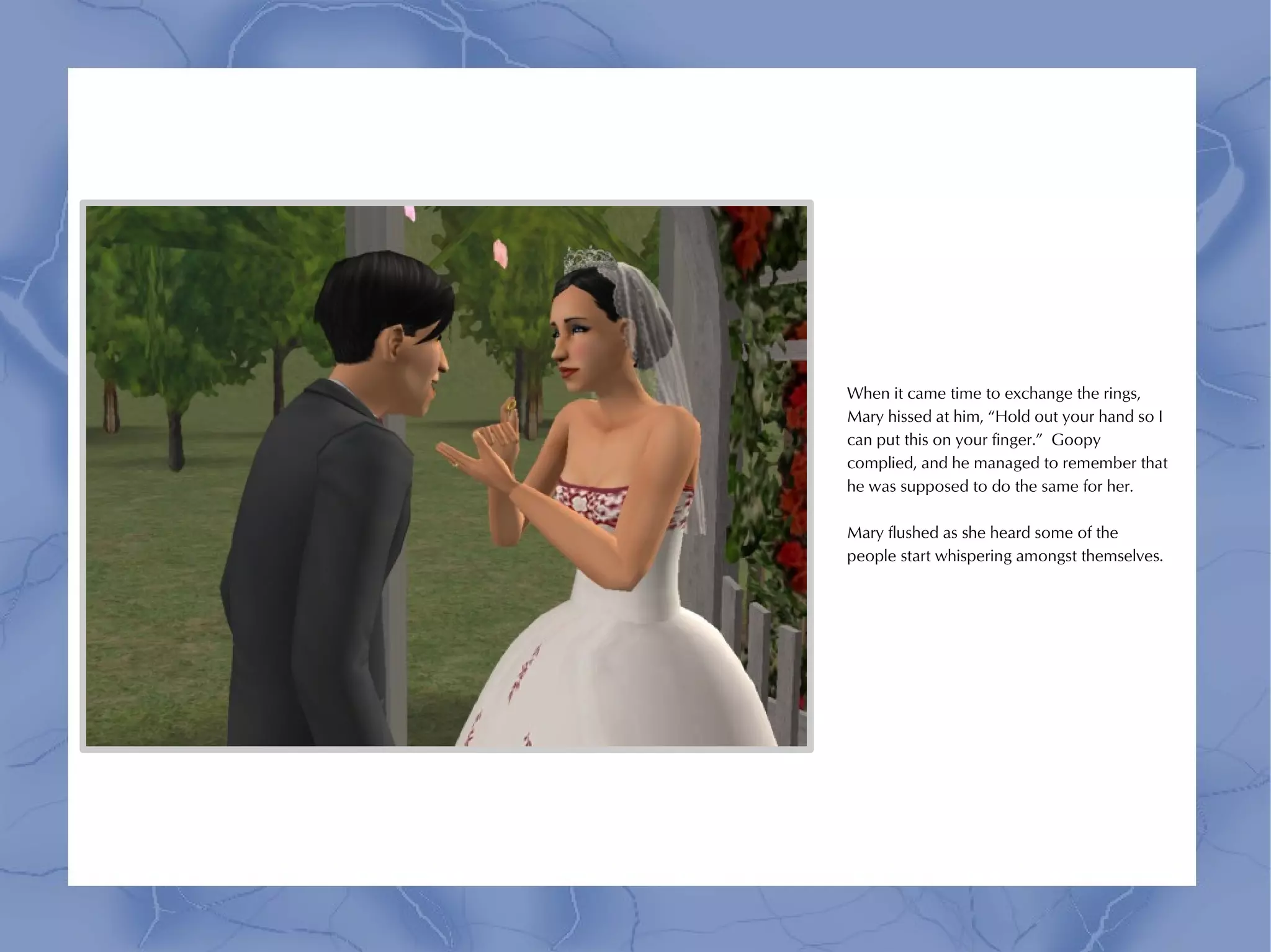 When it came time to exchange the rings,
Mary hissed at him, “Hold out your hand so I
can put this on your finger.” Goopy
complied, and he managed to remember that
he was supposed to do the same for her.

Mary flushed as she heard some of the
people start whispering amongst themselves.
 