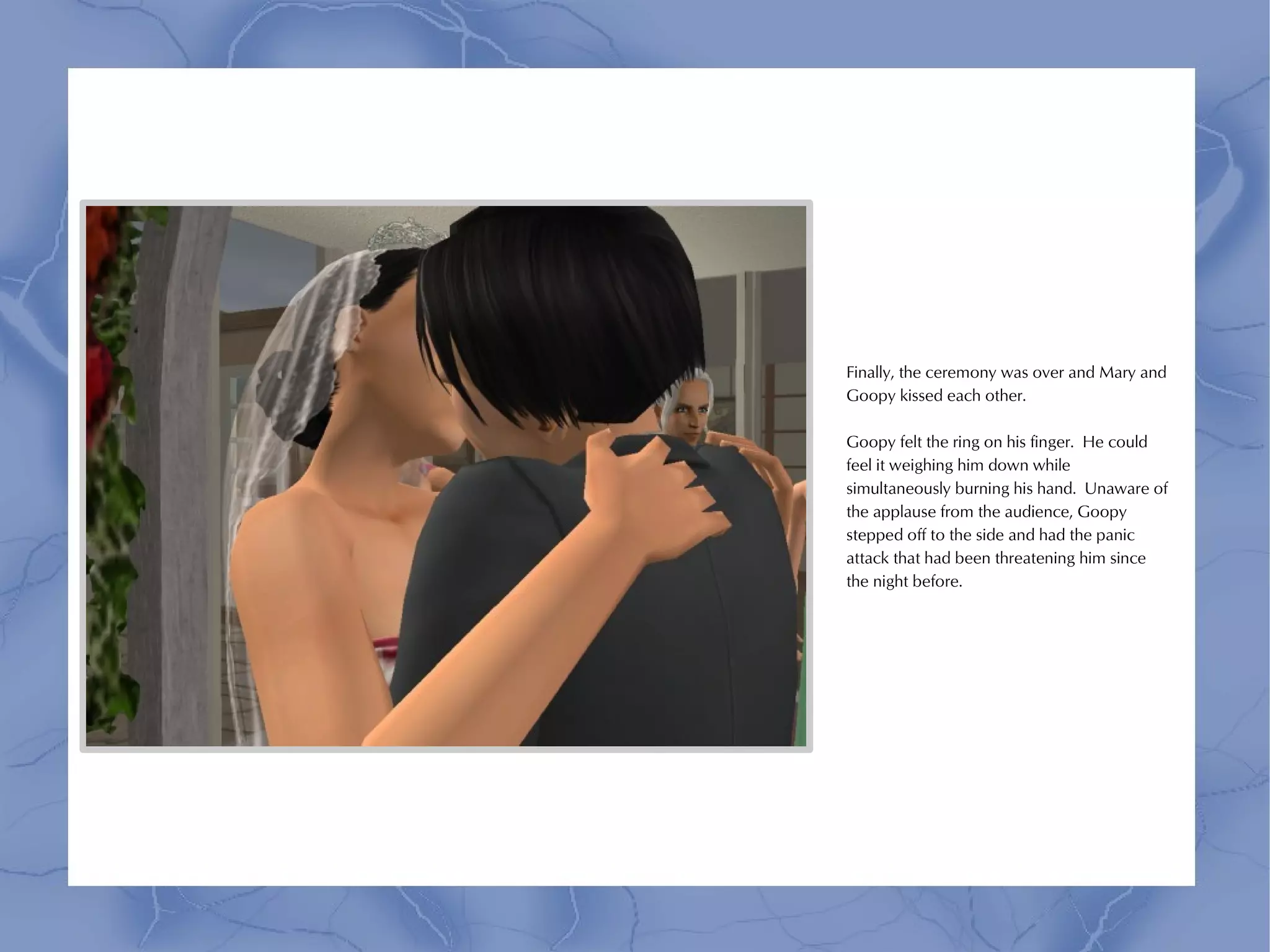 Finally, the ceremony was over and Mary and
Goopy kissed each other.

Goopy felt the ring on his finger. He could
feel it weighing him down while
simultaneously burning his hand. Unaware of
the applause from the audience, Goopy
stepped off to the side and had the panic
attack that had been threatening him since
the night before.
 
