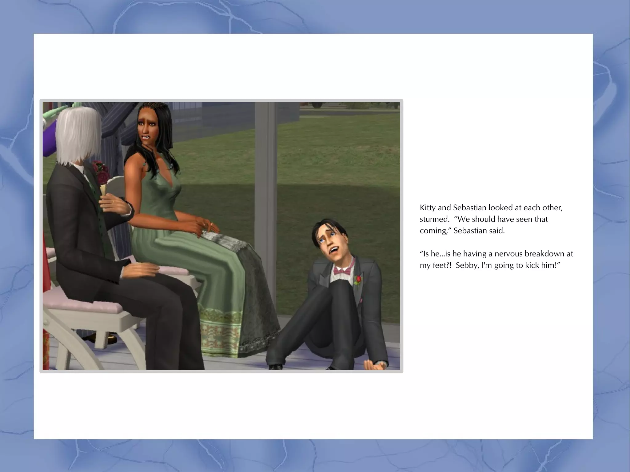 Kitty and Sebastian looked at each other,
stunned. “We should have seen that
coming,” Sebastian said.

“Is he...is he having a nervous breakdown at
my feet?! Sebby, I'm going to kick him!”
 