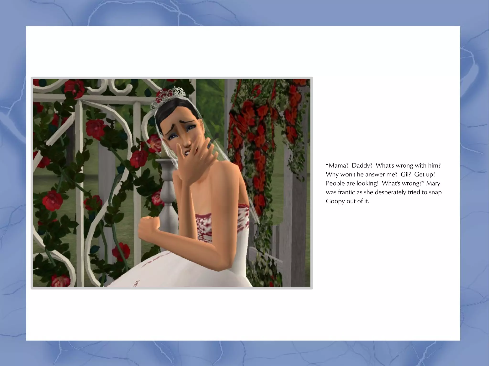 “Mama? Daddy? What's wrong with him?
Why won't he answer me? Gil? Get up!
People are looking! What's wrong?” Mary
was frantic as she desperately tried to snap
Goopy out of it.
 