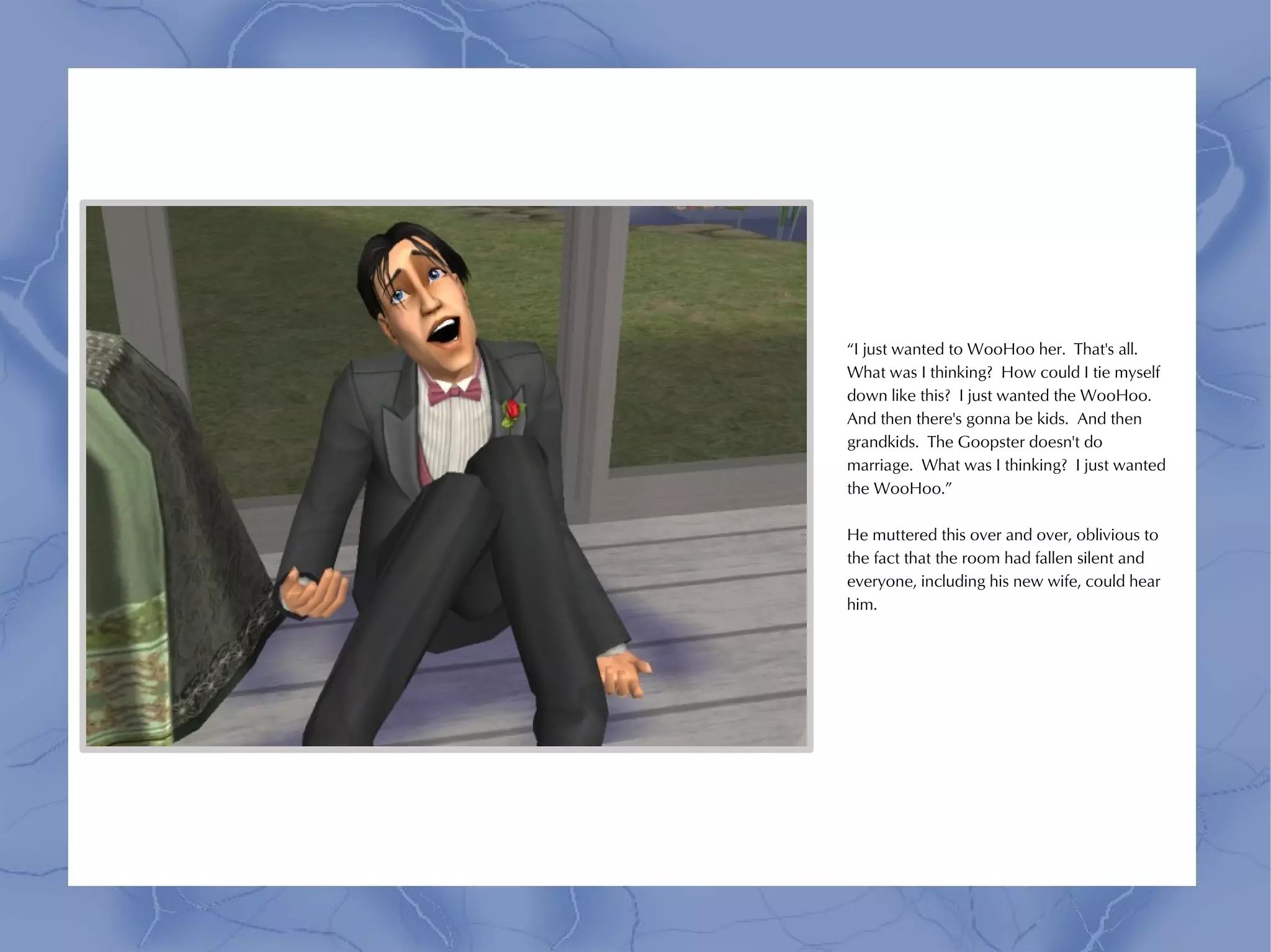 “I just wanted to WooHoo her. That's all.
What was I thinking? How could I tie myself
down like this? I just wanted the WooHoo.
And then there's gonna be kids. And then
grandkids. The Goopster doesn't do
marriage. What was I thinking? I just wanted
the WooHoo.”

He muttered this over and over, oblivious to
the fact that the room had fallen silent and
everyone, including his new wife, could hear
him.
 