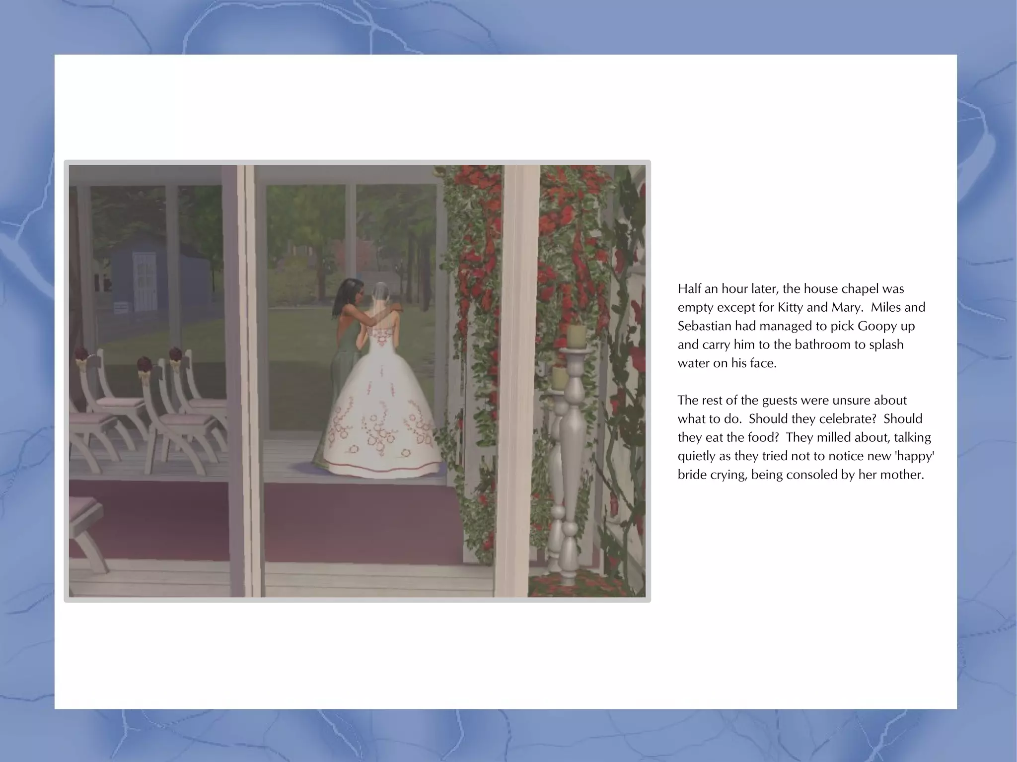 Half an hour later, the house chapel was
empty except for Kitty and Mary. Miles and
Sebastian had managed to pick Goopy up
and carry him to the bathroom to splash
water on his face.

The rest of the guests were unsure about
what to do. Should they celebrate? Should
they eat the food? They milled about, talking
quietly as they tried not to notice new 'happy'
bride crying, being consoled by her mother.
 