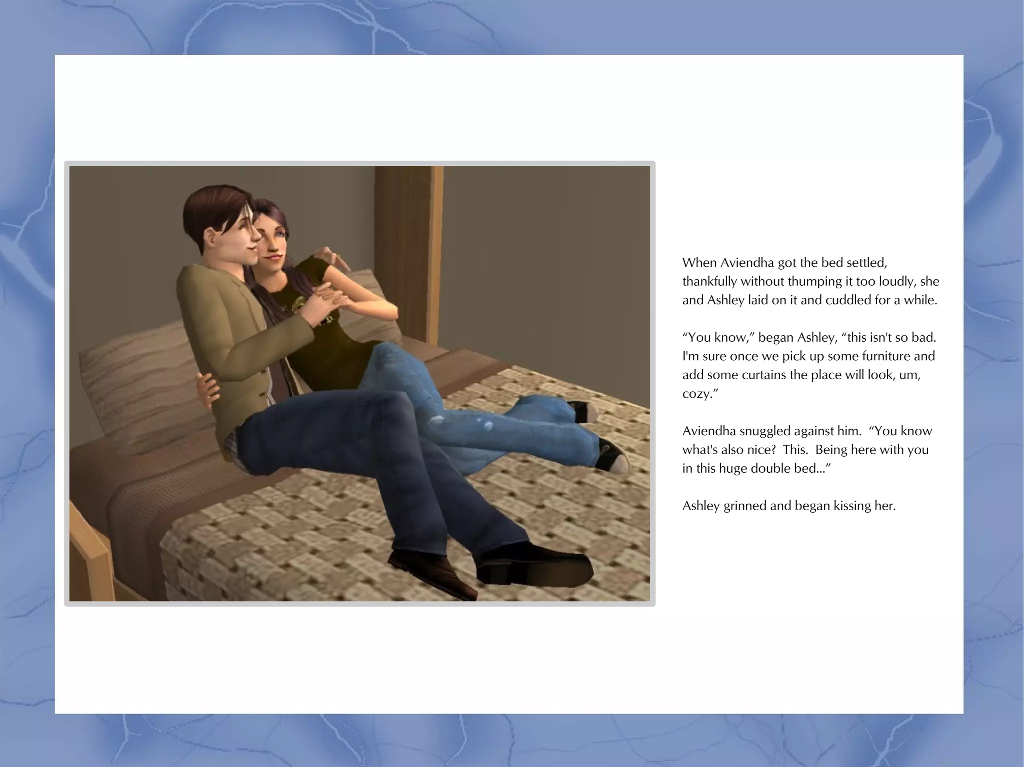 When Aviendha got the bed settled,
thankfully without thumping it too loudly, she
and Ashley laid on it and cuddled for a while.

“You know,” began Ashley, “this isn't so bad.
I'm sure once we pick up some furniture and
add some curtains the place will look, um,
cozy.”

Aviendha snuggled against him. “You know
what's also nice? This. Being here with you
in this huge double bed...”

Ashley grinned and began kissing her.
 