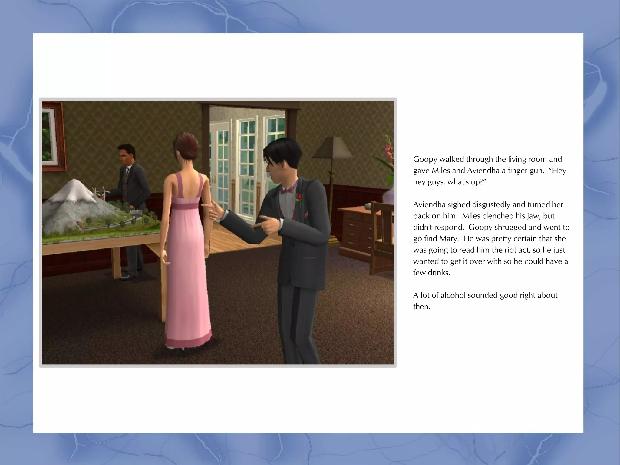 Goopy walked through the living room and
gave Miles and Aviendha a finger gun. “Hey
hey guys, what's up?”

Aviendha sighed disgustedly and turned her
back on him. Miles clenched his jaw, but
didn't respond. Goopy shrugged and went to
go find Mary. He was pretty certain that she
was going to read him the riot act, so he just
wanted to get it over with so he could have a
few drinks.

A lot of alcohol sounded good right about
then.
 