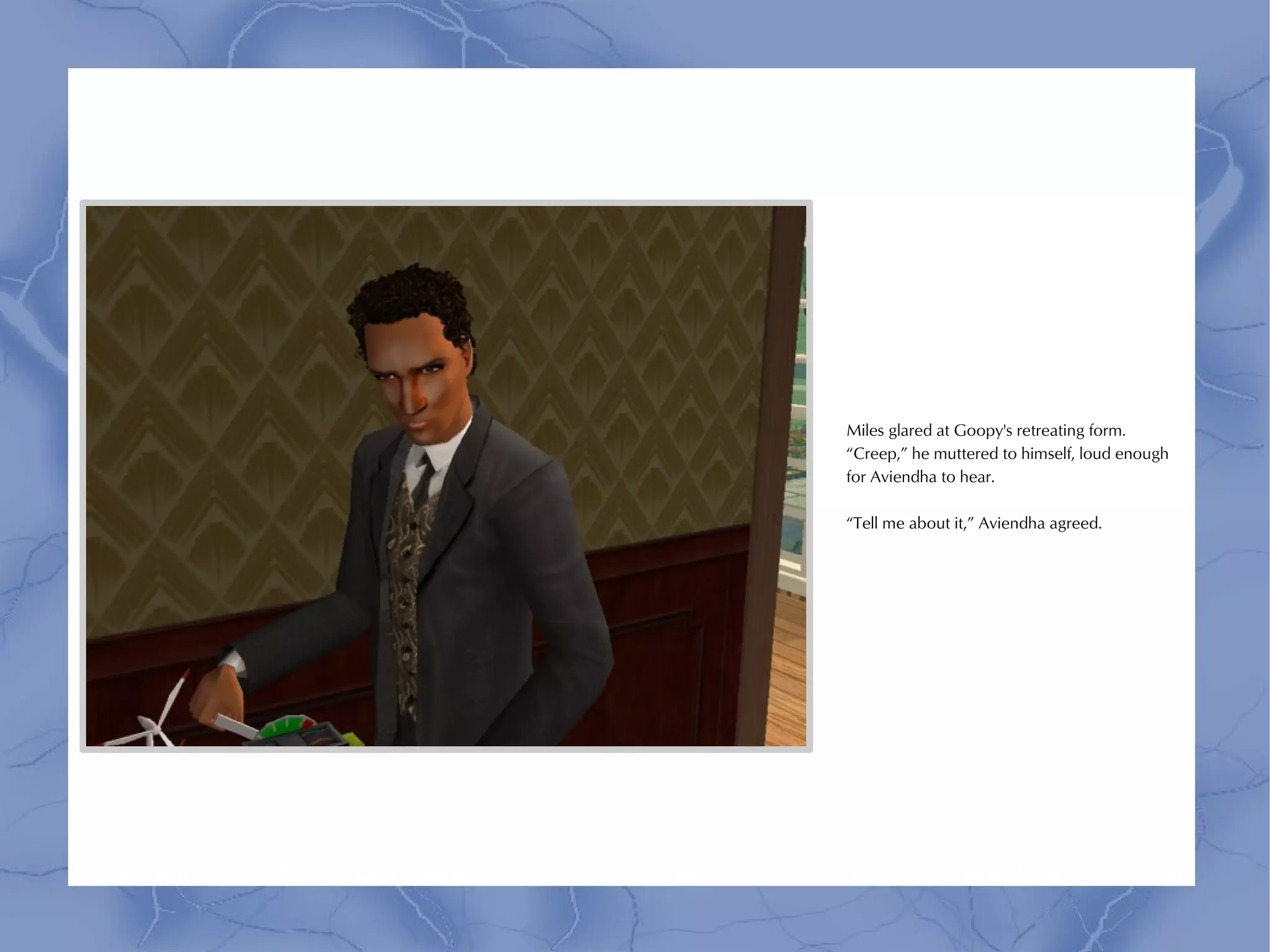 Miles glared at Goopy's retreating form.
“Creep,” he muttered to himself, loud enough
for Aviendha to hear.

“Tell me about it,” Aviendha agreed.
 