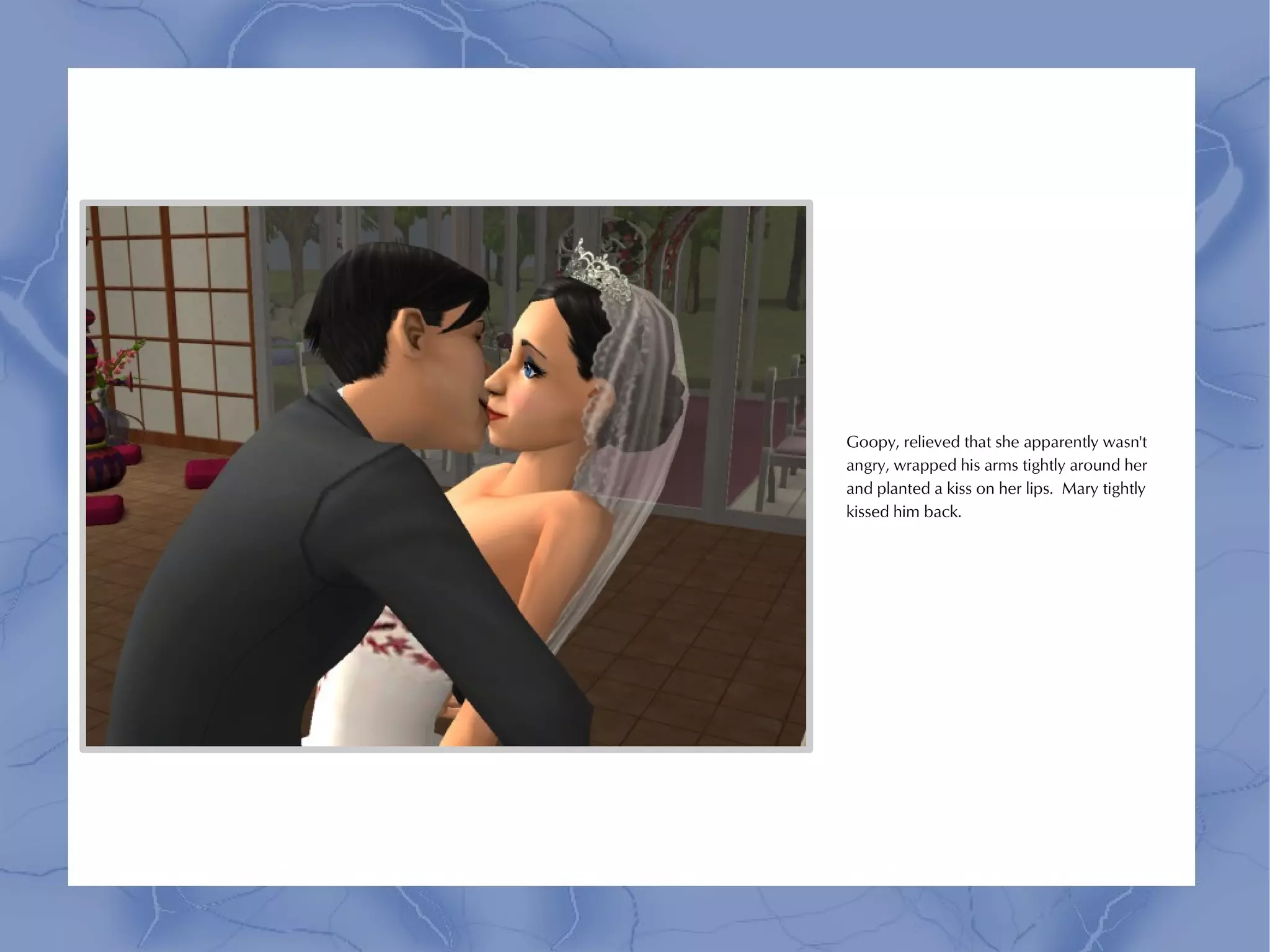 Goopy, relieved that she apparently wasn't
angry, wrapped his arms tightly around her
and planted a kiss on her lips. Mary tightly
kissed him back.
 