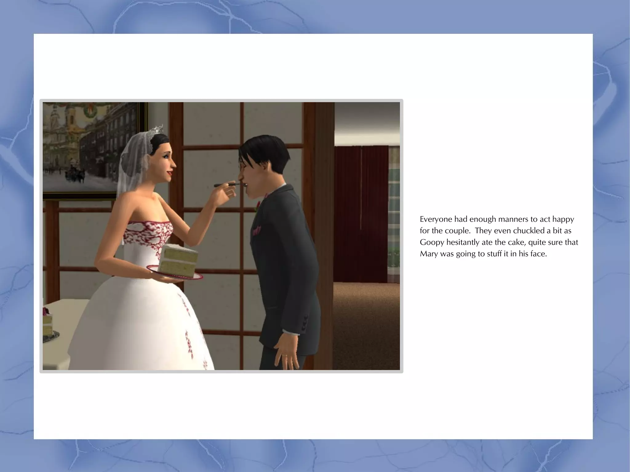 Everyone had enough manners to act happy
for the couple. They even chuckled a bit as
Goopy hesitantly ate the cake, quite sure that
Mary was going to stuff it in his face.
 