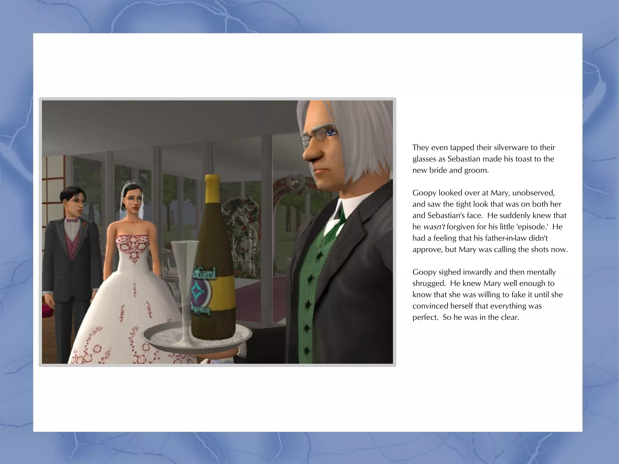 They even tapped their silverware to their
glasses as Sebastian made his toast to the
new bride and groom.

Goopy looked over at Mary, unobserved,
and saw the tight look that was on both her
and Sebastian's face. He suddenly knew that
he wasn't forgiven for his little 'episode.' He
had a feeling that his father-in-law didn't
approve, but Mary was calling the shots now.

Goopy sighed inwardly and then mentally
shrugged. He knew Mary well enough to
know that she was willing to fake it until she
convinced herself that everything was
perfect. So he was in the clear.
 