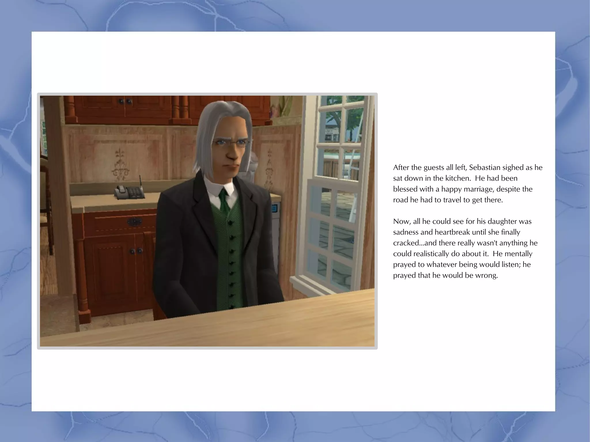 After the guests all left, Sebastian sighed as he
sat down in the kitchen. He had been
blessed with a happy marriage, despite the
road he had to travel to get there.

Now, all he could see for his daughter was
sadness and heartbreak until she finally
cracked...and there really wasn't anything he
could realistically do about it. He mentally
prayed to whatever being would listen; he
prayed that he would be wrong.
 
