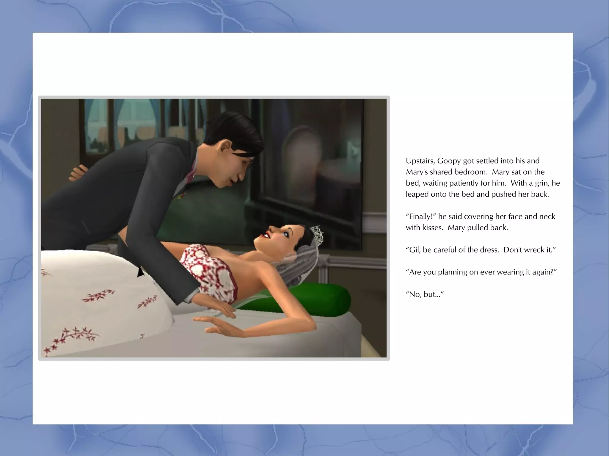 Upstairs, Goopy got settled into his and
Mary's shared bedroom. Mary sat on the
bed, waiting patiently for him. With a grin, he
leaped onto the bed and pushed her back.

“Finally!” he said covering her face and neck
with kisses. Mary pulled back.

“Gil, be careful of the dress. Don't wreck it.”

“Are you planning on ever wearing it again?”

“No, but...”
 