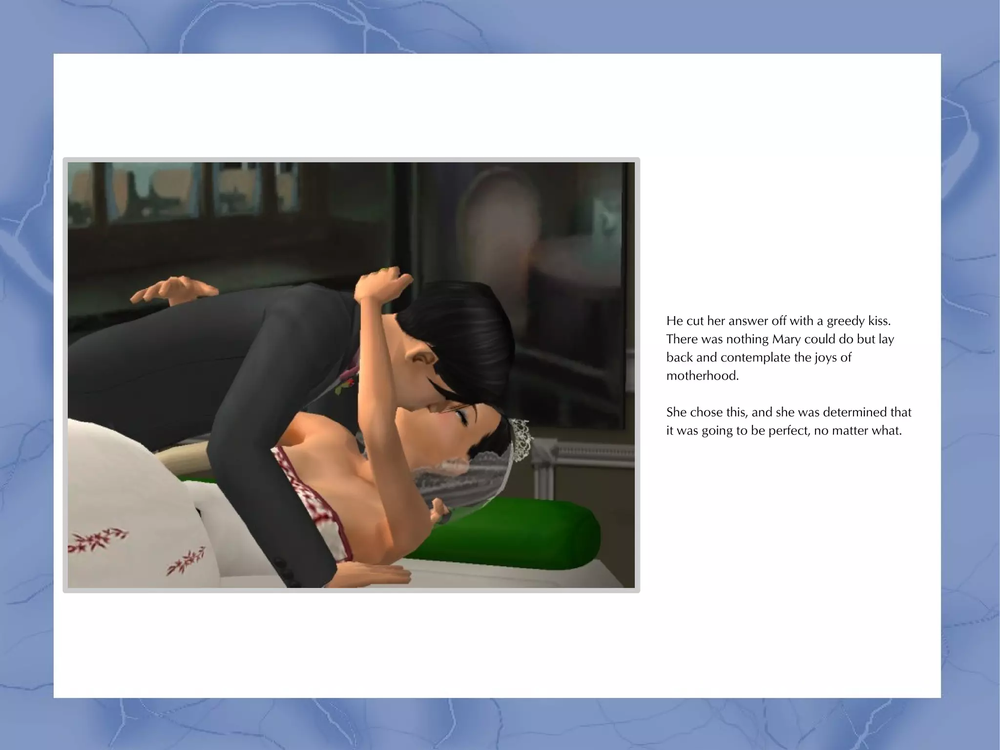 He cut her answer off with a greedy kiss.
There was nothing Mary could do but lay
back and contemplate the joys of
motherhood.

She chose this, and she was determined that
it was going to be perfect, no matter what.
 