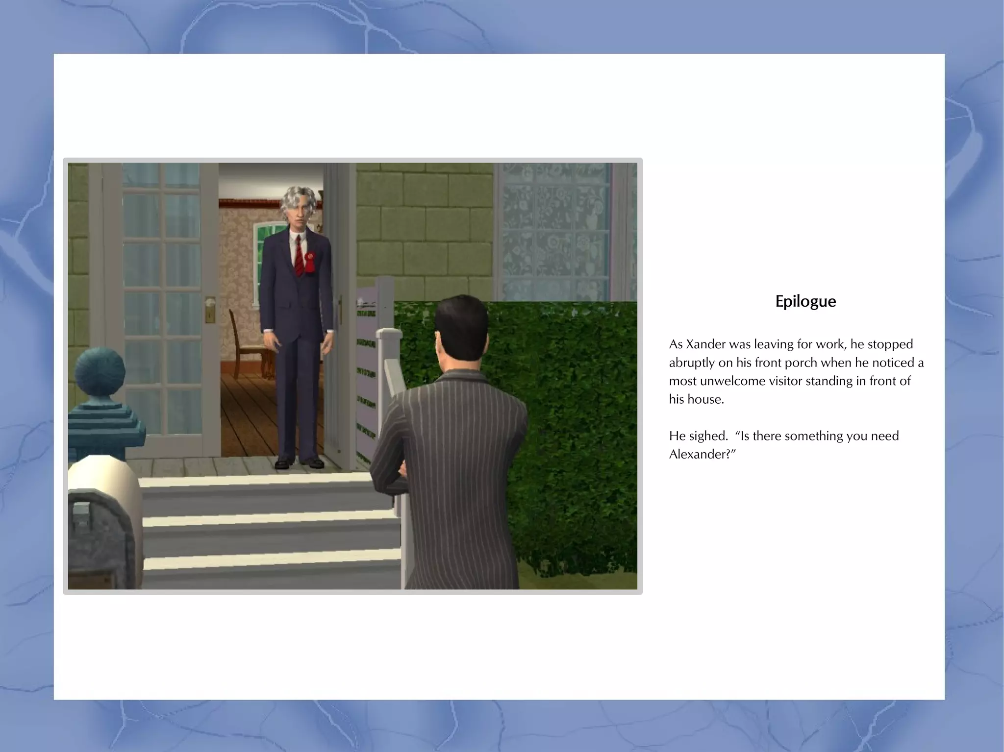 Epilogue

As Xander was leaving for work, he stopped
abruptly on his front porch when he noticed a
most unwelcome visitor standing in front of
his house.

He sighed. “Is there something you need
Alexander?”
 