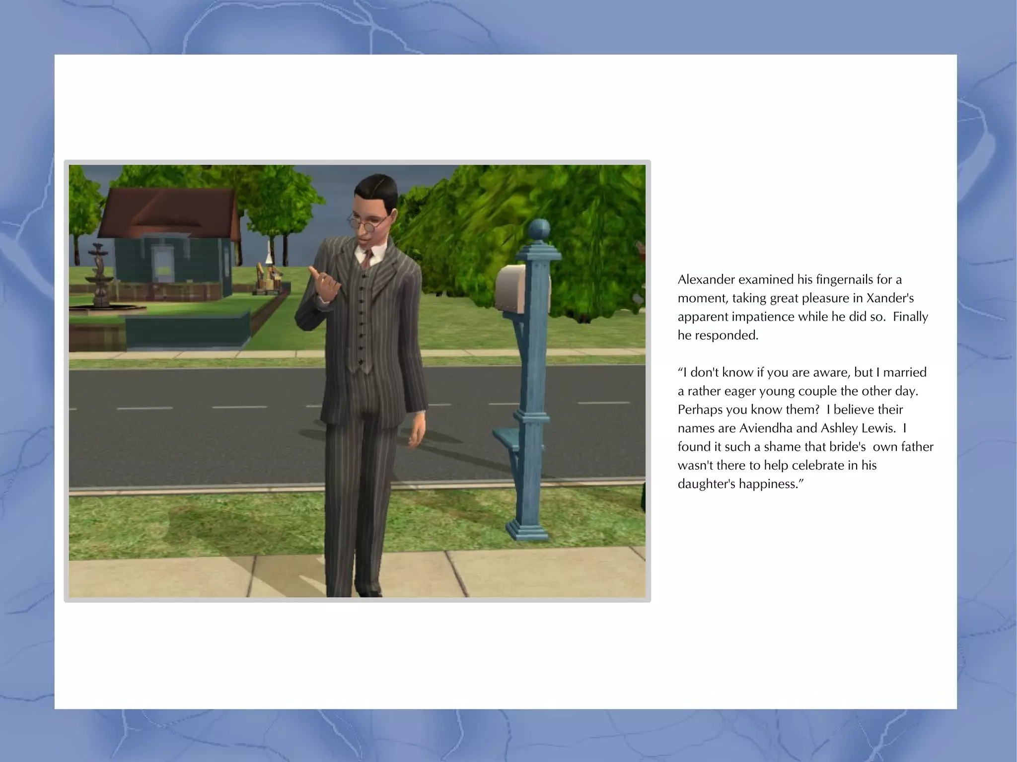 Alexander examined his fingernails for a
moment, taking great pleasure in Xander's
apparent impatience while he did so. Finally
he responded.

“I don't know if you are aware, but I married
a rather eager young couple the other day.
Perhaps you know them? I believe their
names are Aviendha and Ashley Lewis. I
found it such a shame that bride's own father
wasn't there to help celebrate in his
daughter's happiness.”
 