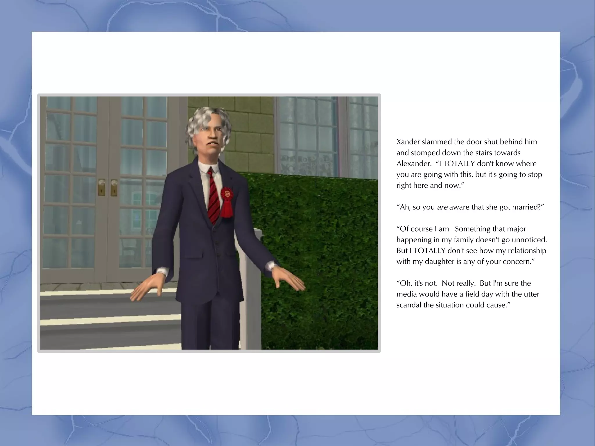 Xander slammed the door shut behind him
and stomped down the stairs towards
Alexander. “I TOTALLY don't know where
you are going with this, but it's going to stop
right here and now.”

“Ah, so you are aware that she got married?”

“Of course I am. Something that major
happening in my family doesn't go unnoticed.
But I TOTALLY don't see how my relationship
with my daughter is any of your concern.”

“Oh, it's not. Not really. But I'm sure the
media would have a field day with the utter
scandal the situation could cause.”
 