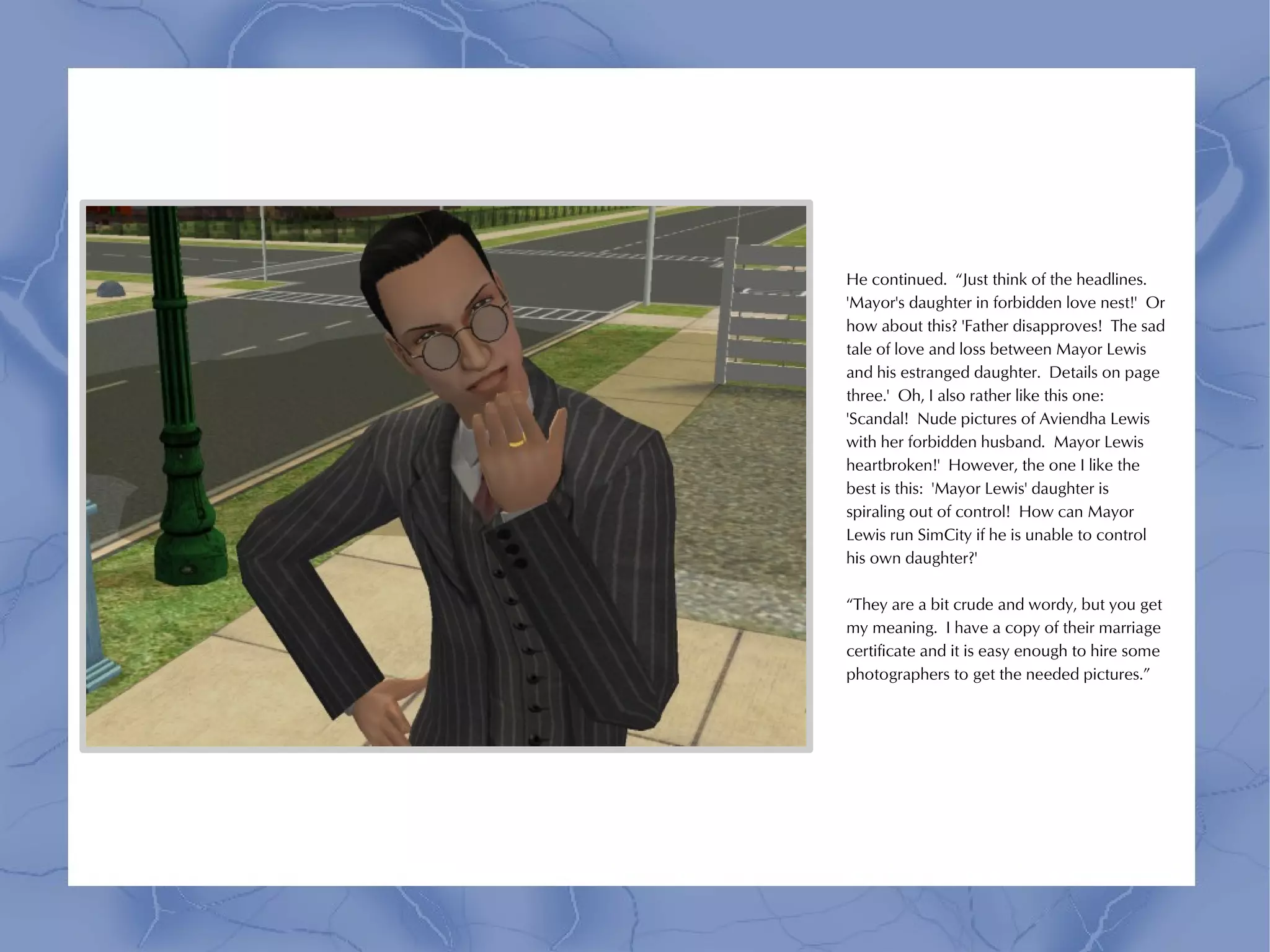 He continued. “Just think of the headlines.
'Mayor's daughter in forbidden love nest!' Or
how about this? 'Father disapproves! The sad
tale of love and loss between Mayor Lewis
and his estranged daughter. Details on page
three.' Oh, I also rather like this one:
'Scandal! Nude pictures of Aviendha Lewis
with her forbidden husband. Mayor Lewis
heartbroken!' However, the one I like the
best is this: 'Mayor Lewis' daughter is
spiraling out of control! How can Mayor
Lewis run SimCity if he is unable to control
his own daughter?'

“They are a bit crude and wordy, but you get
my meaning. I have a copy of their marriage
certificate and it is easy enough to hire some
photographers to get the needed pictures.”
 