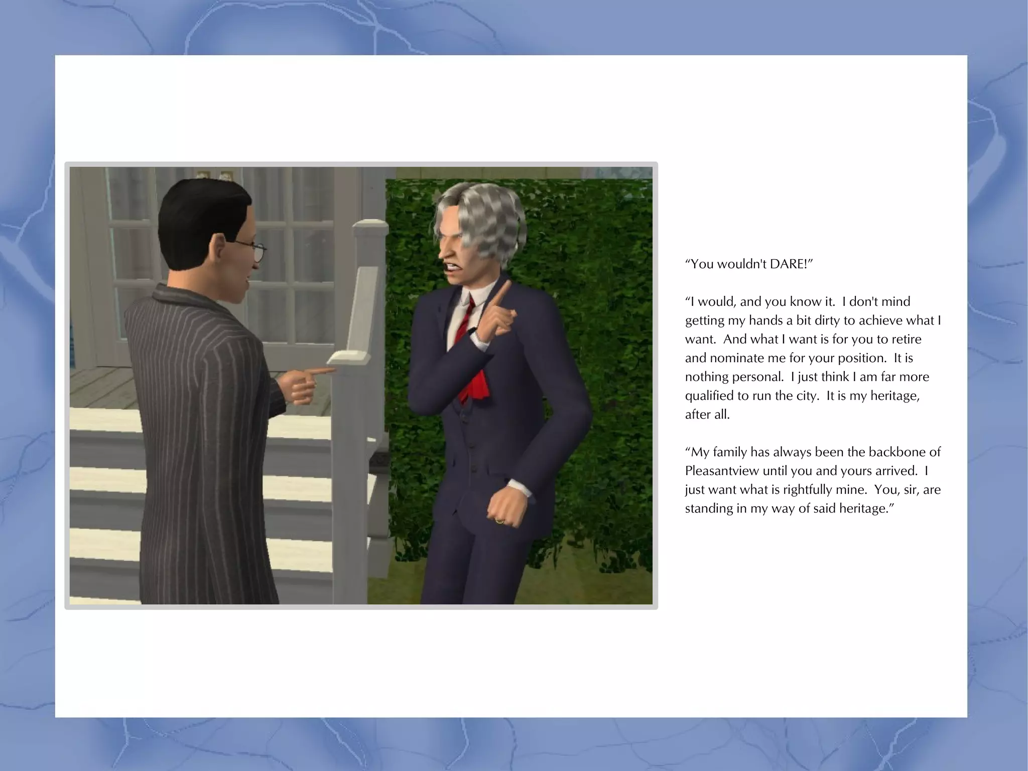 “You wouldn't DARE!”

“I would, and you know it. I don't mind
getting my hands a bit dirty to achieve what I
want. And what I want is for you to retire
and nominate me for your position. It is
nothing personal. I just think I am far more
qualified to run the city. It is my heritage,
after all.

“My family has always been the backbone of
Pleasantview until you and yours arrived. I
just want what is rightfully mine. You, sir, are
standing in my way of said heritage.”
 