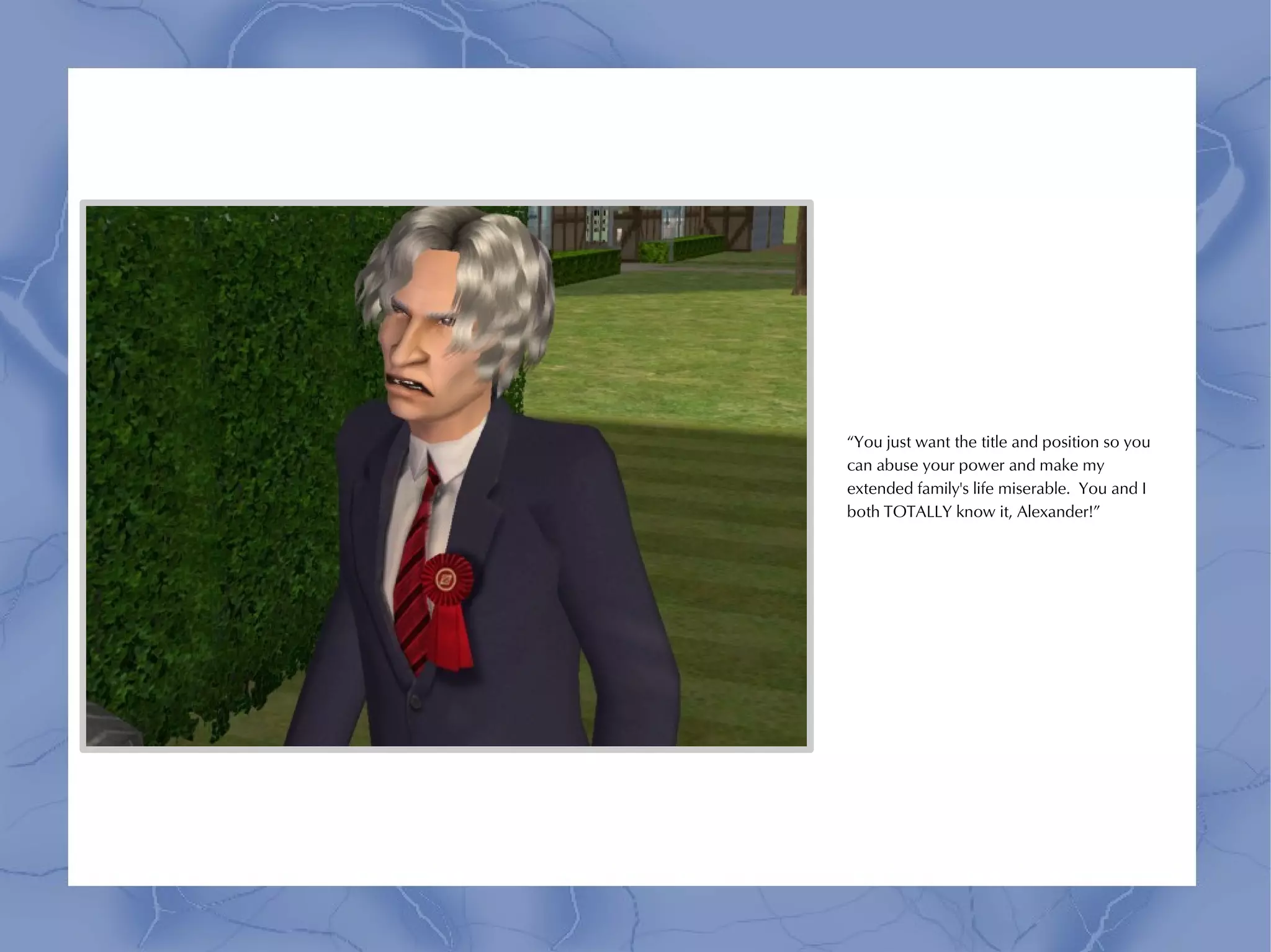 “You just want the title and position so you
can abuse your power and make my
extended family's life miserable. You and I
both TOTALLY know it, Alexander!”
 
