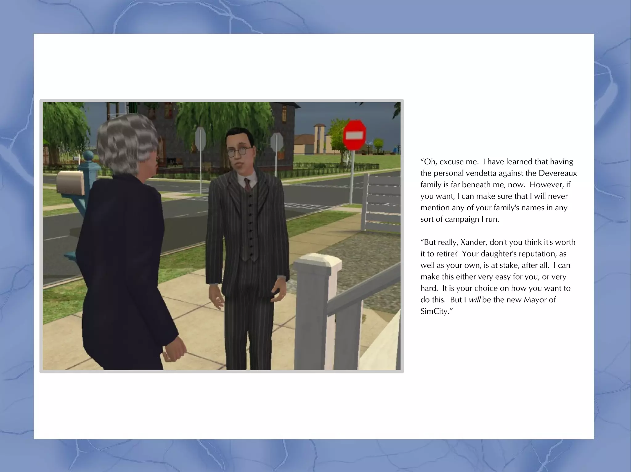 “Oh, excuse me. I have learned that having
the personal vendetta against the Devereaux
family is far beneath me, now. However, if
you want, I can make sure that I will never
mention any of your family's names in any
sort of campaign I run.

“But really, Xander, don't you think it's worth
it to retire? Your daughter's reputation, as
well as your own, is at stake, after all. I can
make this either very easy for you, or very
hard. It is your choice on how you want to
do this. But I will be the new Mayor of
SimCity.”
 
