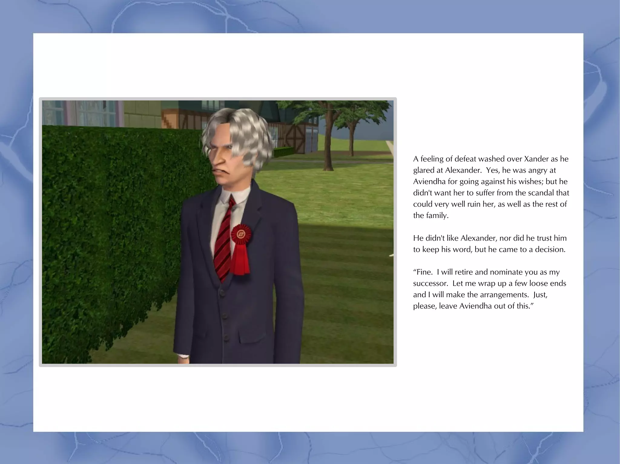 A feeling of defeat washed over Xander as he
glared at Alexander. Yes, he was angry at
Aviendha for going against his wishes; but he
didn't want her to suffer from the scandal that
could very well ruin her, as well as the rest of
the family.

He didn't like Alexander, nor did he trust him
to keep his word, but he came to a decision.

“Fine. I will retire and nominate you as my
successor. Let me wrap up a few loose ends
and I will make the arrangements. Just,
please, leave Aviendha out of this.”
 