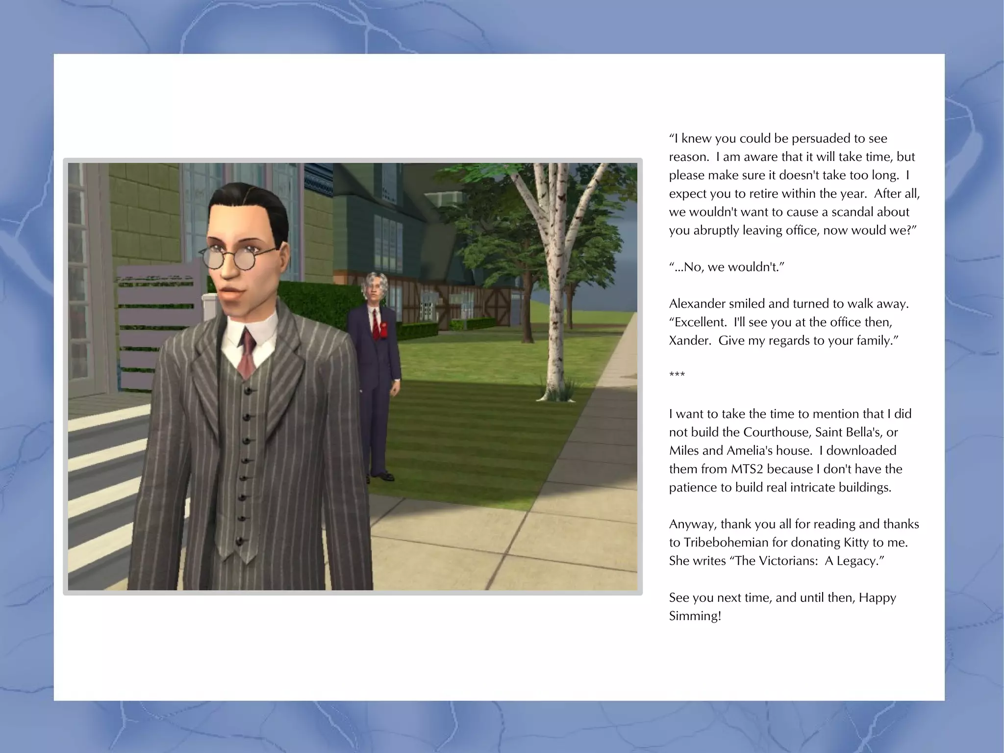 “I knew you could be persuaded to see
reason. I am aware that it will take time, but
please make sure it doesn't take too long. I
expect you to retire within the year. After all,
we wouldn't want to cause a scandal about
you abruptly leaving office, now would we?”

“...No, we wouldn't.”

Alexander smiled and turned to walk away.
“Excellent. I'll see you at the office then,
Xander. Give my regards to your family.”

***

I want to take the time to mention that I did
not build the Courthouse, Saint Bella's, or
Miles and Amelia's house. I downloaded
them from MTS2 because I don't have the
patience to build real intricate buildings.

Anyway, thank you all for reading and thanks
to Tribebohemian for donating Kitty to me.
She writes “The Victorians: A Legacy.”

See you next time, and until then, Happy
Simming!
 