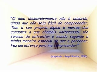 “ O meu desenvolvimento não é absurdo, ainda que não seja fácil de compreender. Tem a sua própria lógica e muitas das condutas a que chamais «alteradas» são formas de enfrentar o mundo segundo a minha maneira especial de ser e perceber. Faz um esforço para me compreender . ”  (adaptado – Angel Riviére, 1996) 