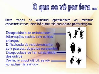Nem todos os autistas apresentam as mesmas características, mas há sinais típicos desta perturbação: I ncapacidade de estabelecer interacções sociais com outras crianças D ificuldade de relacionamento com pessoas, objectos ou eventos I ncapacidade de ter consciência dos outros C ontacto visual difícil, sendo normalmente evitado O que se vê por fora ... 