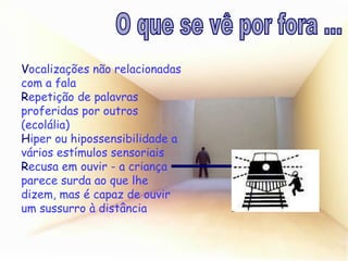 V ocalizações não relacionadas com a fala R epetição de palavras proferidas por outros (ecolália) H iper ou hipossensibilidade a vários estímulos sensoriais R ecusa em ouvir - a criança parece surda ao que lhe dizem, mas é capaz de ouvir um sussurro à distância O que se vê por fora ... 