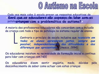 Cada vez mais cabe à escola prever as respostas educativas de forma a educar com sucesso todas as crianças, incluindo as com patologias graves « Será que os educadores são capazes de lidar com as crianças com a problemática do autismo? » A maioria dos professores/educadores não concordam com a inclusão de criança com todo o tipo de patologia no sistema regular de ensino Contraria o princípio de escola inclusiva que  «consiste em todos os alunos aprenderem juntos, sempre que possível, independentemente das dificuldades e das diferenças que apresentam»  (Unesco, 1994) Os educadores insistem na necessidade de formação inicial e contínua para lidar com crianças com NEE Os educadores dizem sentir angústia, medo, dúvidas pelo desconhecimento de saber como actuar com estas crianças O Autismo na Escola 