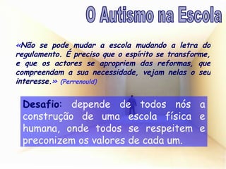 Desafio :  depende de todos nós a construção de uma escola física e humana, onde todos se respeitem e preconizem os valores de cada um. « Não se pode mudar a escola mudando a letra do regulamento. É preciso que o espírito se transforme, e que os actores se apropriem das reformas, que compreendam a sua necessidade, vejam nelas o seu interesse. »   (Perrenould) O Autismo na Escola 