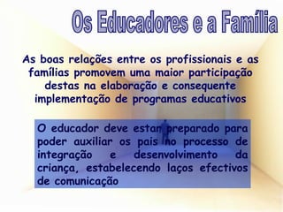 As boas relações entre os profissionais e as famílias promovem uma maior participação destas na elaboração e consequente implementação de programas educativos O educador deve estar preparado para poder auxiliar os pais no processo de integração e desenvolvimento da criança, estabelecendo laços efectivos de comunicação Os Educadores e a Família 