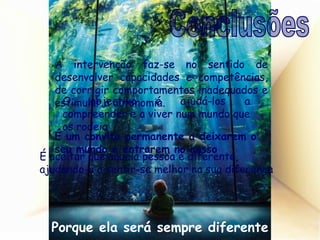 A intervenção faz-se no sentido de desenvolver capacidades e competências, de corrigir comportamentos inadequados e estimular a autonomia. O objectivo é ajudá-los a compreender e a viver num mundo que os rodeia É um convite permanente a deixarem o seu mundo e entrarem no nosso É aceitar que aquela pessoa é diferente, ajudando-a a sentir-se melhor na sua diferença Porque ela será sempre diferente Conclusões 
