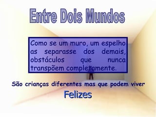 Como se um muro, um espelho as separasse dos demais, obstáculos que nunca transpõem completamente . São crianças diferentes mas que podem viver Felizes Entre Dois Mundos 