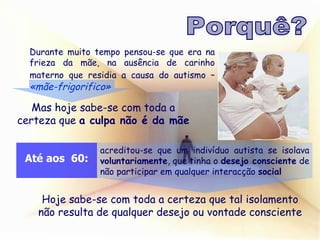 Durante muito tempo pensou-se que era na frieza da mãe, na ausência de carinho materno que residia a causa do autismo –   «mãe-frigorifico» Mas hoje sabe-se com toda a certeza que  a culpa não é da mãe acreditou-se que um indivíduo autista se isolava  voluntariamente , que tinha o  desejo consciente  de não participar em qualquer interacção  social Hoje sabe-se com toda a certeza que tal isolamento não resulta de qualquer desejo ou vontade consciente Porquê? Até aos  60: 