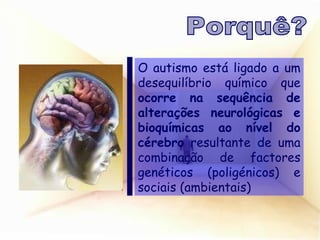 O autismo está ligado a um desequilíbrio químico que  ocorre na sequência de alterações neurológicas e bioquímicas ao nível do cérebro  resultante de uma combinação de factores genéticos (poligénicos) e sociais (ambientais) Porquê? 