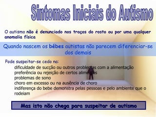 Quando nascem os  bébes  autistas não parecem diferenciar-se dos demais O autismo  não é denunciado nos traços do rosto ou por uma qualquer anomalia física Pode suspeitar-se cedo na: Mas isto não chega para suspeitar de autismo Sintomas Iniciais do Autismo dificuldade de sucção ou outros problemas com a alimentação  preferência ou rejeição de certos alimentos problemas de sono choro em excesso ou na ausência de choro indiferença do bebe demonstra pelas pessoas e pelo ambiente que o rodeiam 