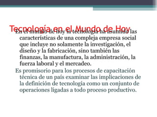 Tecnología en el Mundo de Hoy En el mundo de hoy la tecnología ha asumido las características de una compleja empresa social que incluye no solamente la investigación, el diseño y la fabricación, sino también las finanzas, la manufactura, la administración, la fuerza laboral y el mercadeo. Es promisorio para los procesos de capacitación técnica de un país examinar las implicaciones de la definición de tecnología como un conjunto de operaciones ligadas a todo proceso productivo. 