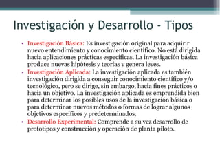 Investigación y Desarrollo - Tipos Investigación Básica:  Es investigación original para adquirir nuevo entendimiento y conocimiento científico. No está dirigida hacia aplicaciones prácticas específicas. La investigación básica produce nuevas hipótesis y teorías y genera leyes. Investigación Aplicada:  La investigación aplicada es también investigación dirigida a conseguir conocimiento científico y/o tecnológico, pero se dirige, sin embargo, hacia fines prácticos o hacia un objetivo. La investigación aplicada es emprendida bien para determinar los posibles usos de la investigación básica o para determinar nuevos métodos o formas de lograr algunos objetivos específicos y predeterminados. Desarrollo Experimental:  Comprende a su vez desarrollo de prototipos y construcción y operación de planta piloto. 