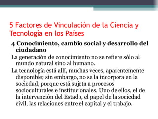 5 Factores de Vinculación de la Ciencia y Tecnología en los Países 4 Conocimiento, cambio social y desarrollo del ciudadano La generación de conocimiento no se refiere sólo al mundo natural sino al humano. La tecnología está allí, muchas veces, aparentemente disponible; sin embargo, no se la incorpora en la sociedad, porque está sujeta a procesos socioculturales e institucionales. Uno de ellos, el de la intervención del Estado, el papel de la sociedad civil, las relaciones entre el capital y el trabajo. 
