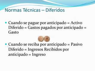 Normas Técnicas – DiferidosCuando se pague por anticipado = Activo Diferido = Gastos pagados por anticipado = GastoCuando se reciba por anticipado = Pasivo Diferido = Ingresos Recibidos por anticipado = Ingreso